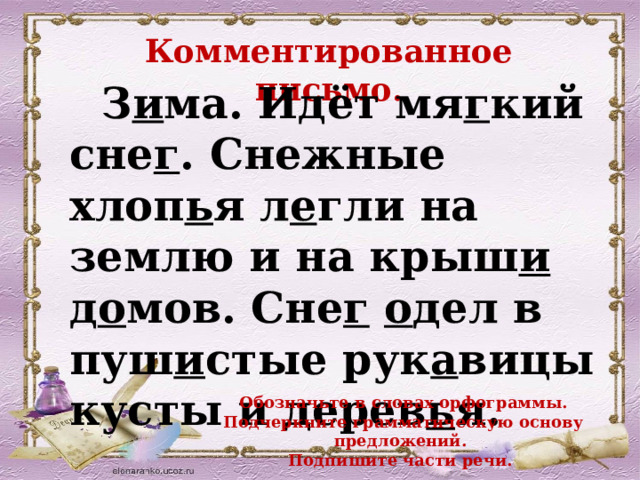 Комментированное письмо.  З и ма. Идёт мя г кий сне г . Снежные хлоп ь я л е гли на  землю и на крыш и д о мов. Сне г  о дел в  пуш и стые рук а вицы кусты и дерев ь я.  Обозначьте в словах орфограммы. Подчеркните грамматическую основу предложений. Подпишите части речи. 