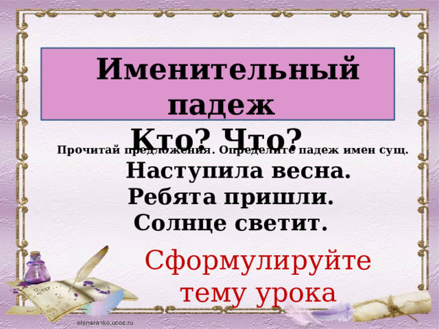  Именительный падеж Кто? Что? Прочитай предложения. Определите падеж имен сущ.  Наступила весна. Ребята пришли. Солнце светит. Сформулируйте тему урока 