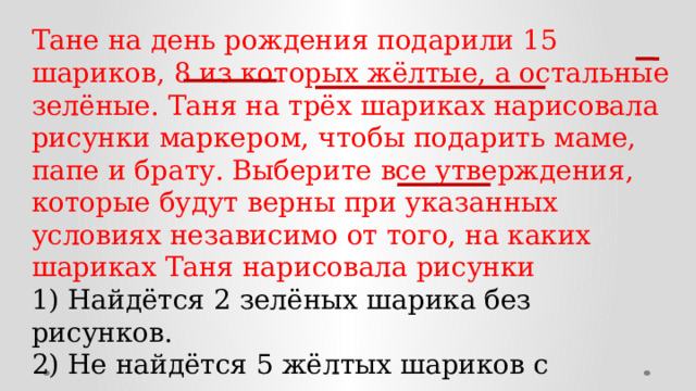 Тане на день рождения подарили 15 шариков, 8 из которых жёлтые, а остальные зелёные. Таня на трёх шариках нарисовала рисунки маркером, чтобы подарить маме, папе и брату. Выберите все утверждения, которые будут верны при указанных условиях независимо от того, на каких шариках Таня нарисовала рисунки 1) Найдётся 2 зелёных шарика без рисунков. 2) Не найдётся 5 жёлтых шариков с рисунками. 3) Если шарик жёлтый, то на нём Таня нарисует рисунок. 4) Найдётся 3 жёлтых шарика с рисунками. 