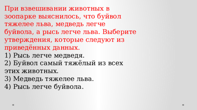 При взвешивании животных в зоопарке выяснилось, что буйвол тяжелее льва, медведь легче буйвола, а рысь легче льва. Выберите утверждения, которые следуют из приведённых данных. 1) Рысь легче медведя. 2) Буйвол самый тяжёлый из всех этих животных. 3) Медведь тяжелее льва. 4) Рысь легче буйвола. 