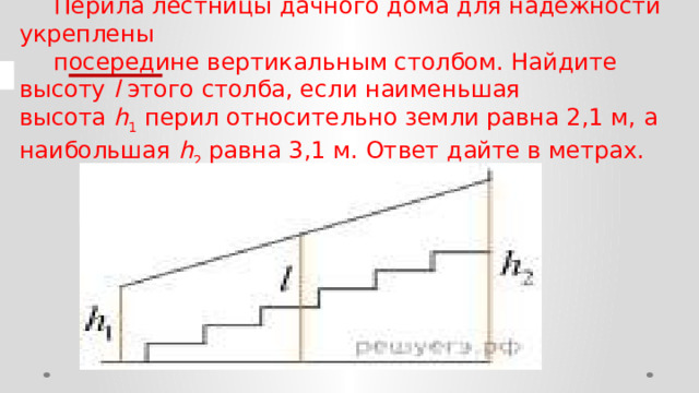 Перила лестницы дачного дома для надёжности укреплены посередине вертикальным столбом. Найдите высоту  l  этого столба, если наименьшая высота  h 1  перил относительно земли равна 2,1 м, а наибольшая  h 2  равна 3,1 м. Ответ дайте в метрах. 