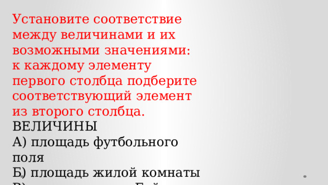 Установите соответствие между величинами и их возможными значениями: к каждому элементу первого столбца подберите соответствующий элемент из второго столбца. ВЕЛИЧИНЫ А) площадь футбольного поля Б) площадь жилой комнаты В) площадь озера Байкал Г) площадь листа писчей бумаги ЗНАЧЕНИЯ 1) 20 кв. м 2) 31 500 кв. км 3) 624 кв. см 4) 7000 кв. м 