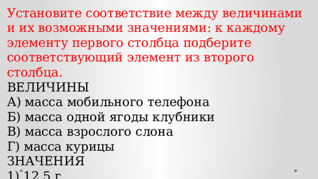 Установите соответствие между величинами и их возможными значениями: к каждому элементу первого столбца подберите соответствующий элемент из второго столбца. ВЕЛИЧИНЫ А) масса мобильного телефона Б) масса одной ягоды клубники В) масса взрослого слона Г) масса курицы ЗНАЧЕНИЯ 1) 12,5 г 2) 4 т 3) 3 кг 4) 100 г 