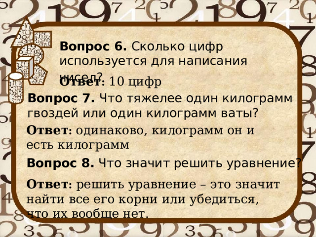 Вопрос 6. Сколько цифр используется для написания чисел?  Ответ : 10 цифр Вопрос 7. Что тяжелее один килограмм гвоздей или один килограмм ваты? Ответ : одинаково, килограмм он и есть килограмм Вопрос 8. Что значит решить уравнение? Ответ : решить уравнение – это значит найти все его корни или убедиться, что их вообще нет. 
