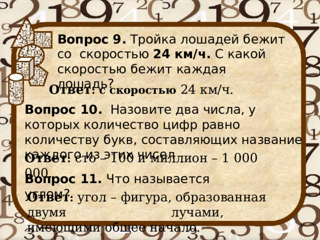 Вопрос 9. Тройка лошадей бежит со скоростью 24 км/ч. С какой скоростью бежит каждая лошадь? Ответ : с скоростью 24 км/ч. Вопрос 10. Назовите два числа, у которых количество цифр равно количеству букв, составляющих название каждого из этих чисел Ответ : сто – 100 и миллион – 1 000 000. Вопрос 11. Что называется углом? Ответ : угол – фигура, образованная двумя  лучами, имеющими общее начало. 