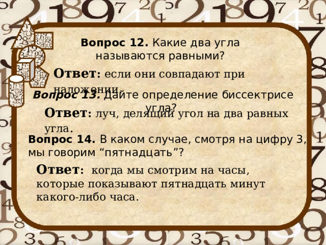 Вопрос 12. Какие два угла называются равными? Ответ : если они совпадают при наложении . Вопрос 13.  Дайте определение биссектрисе угла? Ответ : луч, делящий угол на два равных угла . Вопрос 14. В каком случае, смотря на цифру 3, мы говорим “пятнадцать”? Ответ : когда мы смотрим на часы, которые показывают пятнадцать минут какого-либо часа. 