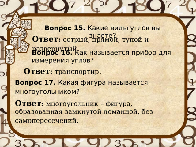 Вопрос 15. Какие виды углов вы знаете? Ответ : острый, прямой, тупой и развернутый . Вопрос 16. Как называется прибор для измерения углов? Ответ : транспортир . Вопрос 17. Какая фигура называется многоугольником? Ответ : многоугольник – фигура, образованная замкнутой ломанной, без самопересечений . 