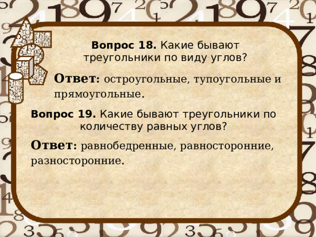 Вопрос 18. Какие бывают треугольники по виду углов? Ответ : остроугольные, тупоугольные и прямоугольные . Вопрос 19. Какие бывают треугольники по количеству равных углов? Ответ : равнобедренные, равносторонние, разносторонние . 