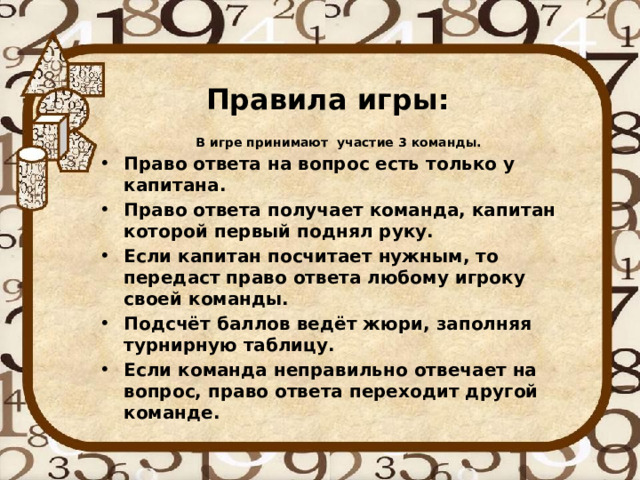 Правила игры: В игре принимают участие 3 команды. Право ответа на вопрос есть только у капитана. Право ответа получает команда, капитан которой первый поднял руку. Если капитан посчитает нужным, то передаст право ответа любому игроку своей команды. Подсчёт баллов ведёт жюри, заполняя турнирную таблицу. Если команда неправильно отвечает на вопрос, право ответа переходит другой команде. 