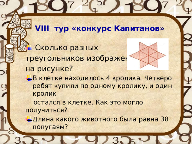 VIII тур «конкурс Капитанов »  Сколько разных треугольников изображено на рисунке? В клетке находилось 4 кролика. Четверо ребят купили по одному кролику, и один кролик  остался в клетке. Как это могло получиться? Длина какого животного была равна 38 попугаям? 