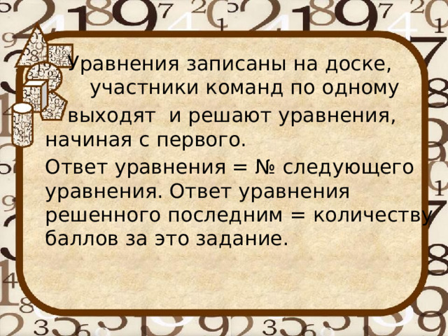  Уравнения записаны на доске,  участники команд по одному  выходят и решают уравнения, начиная с первого. Ответ уравнения = № следующего уравнения. Ответ уравнения решенного последним = количеству баллов за это задание. 