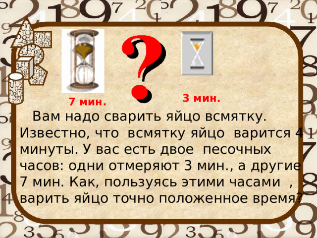 3 мин. 7 мин.  Вам надо сварить яйцо всмятку. Известно, что всмятку яйцо варится 4 минуты. У вас есть двое песочных часов: одни отмеряют 3 мин., а другие 7 мин. Как, пользуясь этими часами , варить яйцо точно положенное время? 