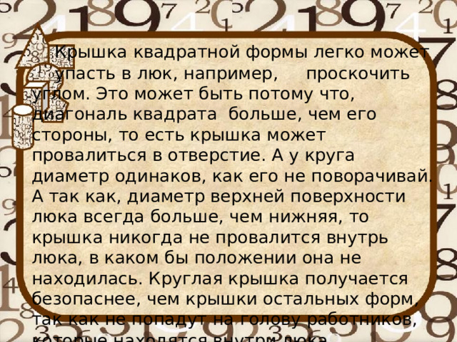 Крышка квадратной формы легко может  упасть в люк, например,  проскочить  углом. Это может быть потому что,  диагональ квадрата больше, чем его  стороны, то есть крышка может провалиться в отверстие. А у круга диаметр одинаков, как его не поворачивай. А так как, диаметр верхней поверхности люка всегда больше, чем нижняя, то крышка никогда не провалится внутрь люка, в каком бы положении она не находилась. Круглая крышка получается безопаснее, чем крышки остальных форм, так как не попадут на голову работников, которые находятся внутри люка . 