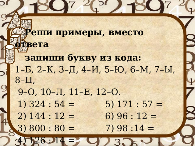  Реши примеры, вместо ответа  запиши букву из кода: 1–Б, 2–К, 3–Д, 4–И, 5–Ю, 6–М, 7–Ы, 8–Ц,  9–О, 10–Л, 11–Е, 12–О. 1) 324 : 54 =    5) 171 : 57 = 2) 144 : 12 =    6) 96 : 12 = 3) 800 : 80 =    7) 98 :14 = 4) 126 : 14 = 