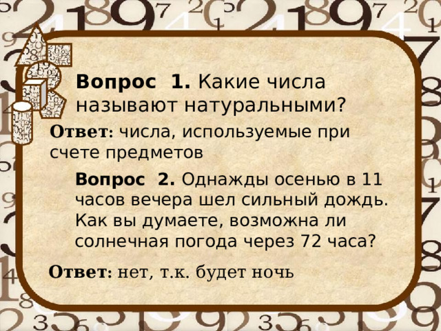 Вопрос 1. Какие числа называют натуральными? Ответ : числа, используемые при счете предметов Вопрос 2. Однажды осенью в 11 часов вечера шел сильный дождь. Как вы думаете, возможна ли солнечная погода через 72 часа?    Ответ : нет, т.к. будет ночь 