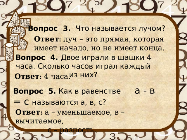 Вопрос 3. Что называется лучом? Ответ : луч – это прямая, которая имеет начало, но не имеет конца. Вопрос 4. Двое играли в шашки 4 часа. Сколько часов играл каждый из них? Ответ : 4 часа. Вопрос 5. Как в равенстве а - в = с называются а, в, с? Ответ : а – уменьшаемое, в – вычитаемое,  с – разность. 