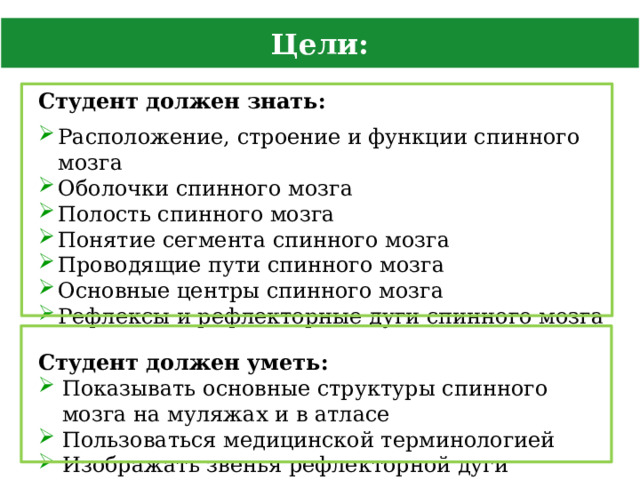 Цели: Студент должен знать: Расположение, строение и функции спинного мозга Оболочки спинного мозга Полость спинного мозга Понятие сегмента спинного мозга Проводящие пути спинного мозга Основные центры спинного мозга Рефлексы и рефлекторные дуги спинного мозга  Студент должен уметь: Показывать основные структуры спинного мозга на муляжах и в атласе Пользоваться медицинской терминологией Изображать звенья рефлекторной дуги 