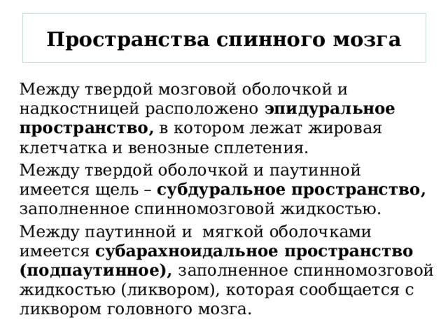 Пространства спинного мозга Между твердой мозговой оболочкой и надкостницей расположено эпидуральное пространство, в котором лежат жировая клетчатка и венозные сплетения. Между твердой оболочкой и паутинной имеется щель – субдуральное пространство, заполненное спинномозговой жидкостью. Между паутинной и мягкой оболочками имеется субарахноидальное пространство (подпаутинное), заполненное спинномозговой жидкостью (ликвором), которая сообщается с ликвором головного мозга. 