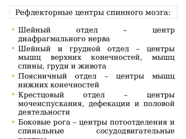 Рефлекторные центры спинного мозга: Шейный отдел – центр диафрагмального нерва Шейный и грудной отдел – центры мышц верхних конечностей, мышц спины, груди и живота Поясничный отдел – центры мышц нижних конечностей Крестцовый отдел – центры мочеиспускания, дефекации и половой деятельности Боковые рога – центры потоотделения и спинальные сосудодвигательные центры 