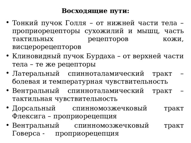 Восходящие пути: Тонкий пучок Голля – от нижней части тела – проприорецепторы сухожилий и мышц, часть тактильных рецепторов кожи, висцерорецепторов Клиновидный пучок Бурдаха – от верхней части тела – те же рецепторы Латеральный спинноталамический тракт – болевая и температурная чувствительность Вентральный спинноталамический тракт – тактильная чувствительность Дорсальный спинномозжечковый тракт Флексига – проприорецепция Вентральный спинномозжечковый тракт Говерса - проприорецепция 