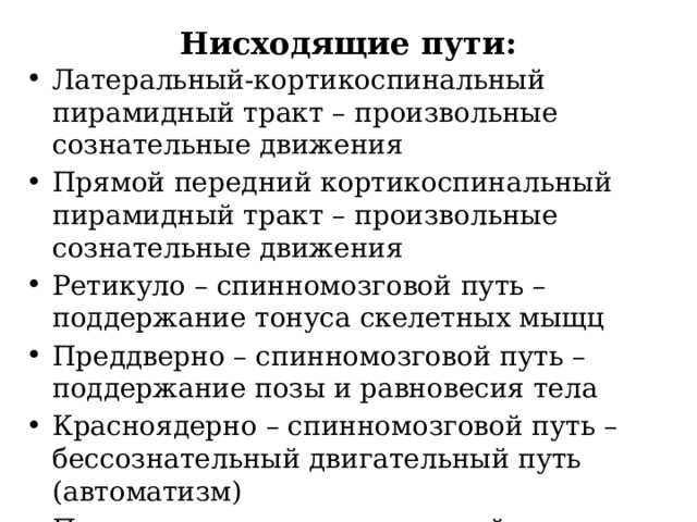 Нисходящие пути: Латеральный-кортикоспинальный пирамидный тракт – произвольные сознательные движения Прямой передний кортикоспинальный пирамидный тракт – произвольные сознательные движения Ретикуло – спинномозговой путь – поддержание тонуса скелетных мыщц Преддверно – спинномозговой путь – поддержание позы и равновесия тела Красноядерно – спинномозговой путь – бессознательный двигательный путь (автоматизм) Покрышечно – спинномозговой путь – рефлекторные защитные реакции при зрительных и слуховых раздражителях 