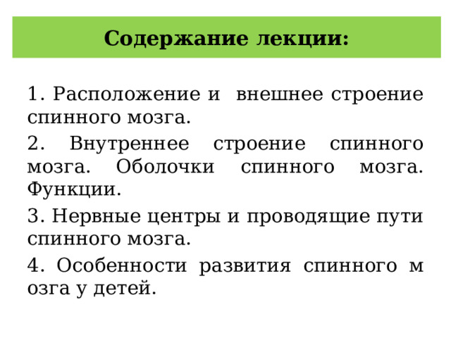 Содержание лекции: 1. Расположение и внешнее строение спинного мозга. 2. Внутреннее строение спинного мозга. Оболочки спинного мозга. Функции. 3. Нервные центры и проводящие пути спинного мозга. 4. Особенности развития спинного м озга у детей. 