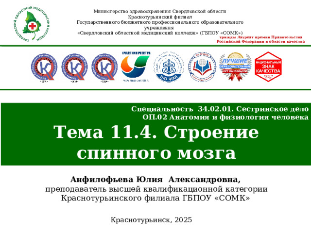 Министерство здравоохранения Свердловской области Краснотурьинский филиал Государственного бюджетного профессионального образовательного учреждения «Свердловский областной медицинский колледж» (ГБПОУ «СОМК»)  трижды Лауреат премии Правительства Российской Федерации в области качества Специальность 34.02.01. Сестринское дело ОП.02 Анатомия и физиология человека Тема 11.4. Строение спинного мозга Анфилофьева Юлия Александровна,  преподаватель высшей квалификационной категории Краснотурьинского филиала ГБПОУ «СОМК» Краснотурьинск, 2025  