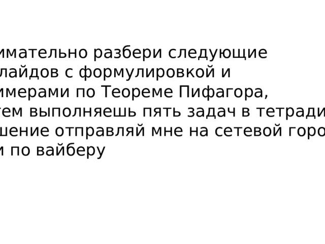 Внимательно разбери следующие 5 слайдов с формулировкой и примерами по Теореме Пифагора, затем выполняешь пять задач в тетради, решение отправляй мне на сетевой город или по вайберу 
