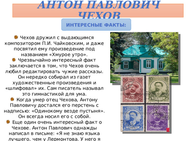 Антон Павлович Чехов Интересные факты:  Чехов дружил с выдающимся композитором П.И. Чайковским, и даже посвятил ему произведение под названием «Хмурое утро».  Чрезвычайно интересный факт заключается в том, что Чехов очень любил редактировать чужие рассказы. Он нередко собирал из газет художественные произведения и «шлифовал» их. Сам писатель называл это гимнастикой для ума.  Когда умер отец Чехова, Антону Павловичу достался его перстень с надписью: «Одинокому везде пустыня». Он всегда носил его с собой.  Еще один очень интересный факт о Чехове. Антон Павлович однажды написал в письме: «Я не знаю языка лучшего, чем у Лермонтова. У него я учился писать». Поиски «лермонтовского следа» в творчестве А.П. Чехова - любимое дело литературоведов. 