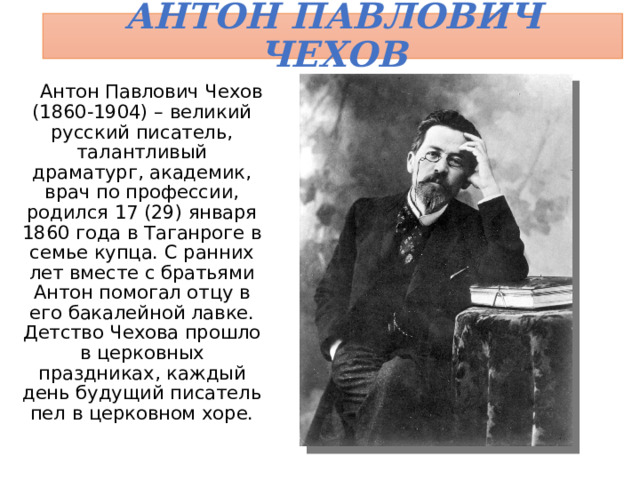 Антон Павлович Чехов  Антон Павлович Чехов (1860-1904) – великий русский писатель, талантливый драматург, академик, врач по профессии, родился 17 (29) января 1860 года в Таганроге в семье купца. С ранних лет вместе с братьями Антон помогал отцу в его бакалейной лавке. Детство Чехова прошло в церковных праздниках, каждый день будущий писатель пел в церковном хоре. 