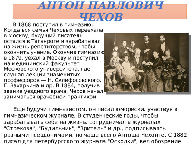 Антон Павлович Чехов В 1868 поступил в гимназию. Когда вся семья Чеховых переехала в Москву, будущий писатель остался в Таганроге и зарабатывал на жизнь репетиторством, чтобы окончить учение. Окончив гимназию в 1879, уехал в Москву и поступил на медицинский факультет Московского университета, где слушал лекции знаменитых профессоров — Н. Склифосовского, Г. Захарьина и др. В 1884, получив звание уездного врача, Чехов начал заниматься врачебной практикой. Еще будучи гимназистом, он писал юморески, участвуя в гимназическом журнале. В студенческие годы, чтобы зарабатывать себе на жизнь, сотрудничал в журналах 