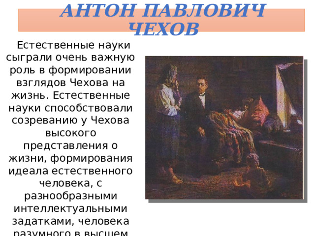 Антон Павлович Чехов Естественные науки сыграли очень важную роль в формировании взглядов Чехова на жизнь. Естественные науки способствовали созреванию у Чехова высокого представления о жизни, формирования идеала естественного человека, с разнообразными интеллектуальными задатками, человека разумного в высшем значении слова. 