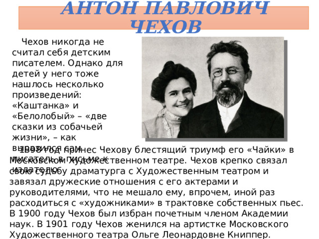 Антон Павлович Чехов Чехов никогда не считал себя детским писателем. Однако для детей у него тоже нашлось несколько произведений: «Каштанка» и «Белолобый» – «две сказки из собачьей жизни», – как выразился сам писатель в письме к издателю. 1898 год принес Чехову блестящий триумф его «Чайки» в Московском Художественном театре. Чехов крепко связал свою судьбу драматурга с Художественным театром и завязал дружеские отношения с его актерами и руководителями, что не мешало ему, впрочем, иной раз расходиться с «художниками» в трактовке собственных пьес. В 1900 году Чехов был избран почетным членом Академии наук. В 1901 году Чехов женился на артистке Московского Художественного театра Ольге Леонардовне Книппер.  