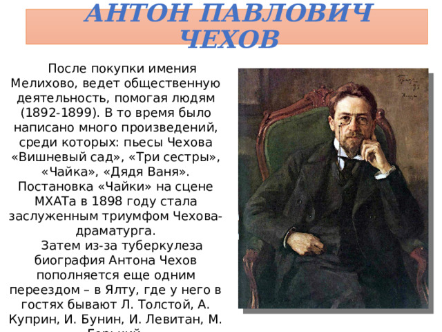 Антон Павлович Чехов После покупки имения Мелихово, ведет общественную деятельность, помогая людям (1892-1899). В то время было написано много произведений, среди которых: пьесы Чехова «Вишневый сад», «Три сестры», «Чайка», «Дядя Ваня». Постановка «Чайки» на сцене МХАТа в 1898 году стала заслуженным триумфом Чехова-драматурга. Затем из-за туберкулеза биография Антона Чехов пополняется еще одним переездом – в Ялту, где у него в гостях бывают Л. Толстой, А. Куприн, И. Бунин, И. Левитан, М. Горький. Сочинения Чехова выходят двумя томами в 1899-1902, а также 1903 годах. 