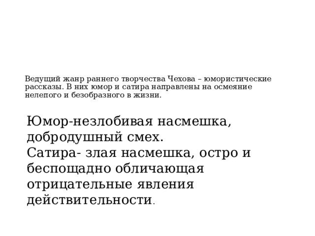 Ведущий жанр раннего творчества Чехова – юмористические рассказы. В них юмор и сатира направлены на осмеяние нелепого и безобразного в жизни.     Юмор-незлобивая насмешка, добродушный смех. Сатира- злая насмешка, остро и беспощадно обличающая отрицательные явления действительности . 