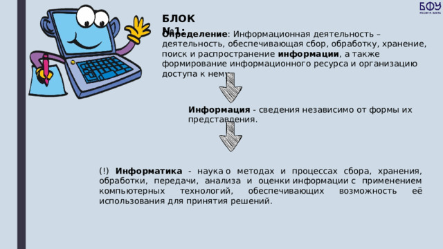 БЛОК №1: Определение : Информационная деятельность – деятельность, обеспечивающая сбор, обработку, хранение, поиск и распространение информации , а также формирование информационного ресурса и организацию доступа к нему. Информация - сведения независимо от формы их представления. (!) Информатика - наука о методах и процессах сбора, хранения, обработки, передачи, анализа и оценки информации с применением компьютерных технологий, обеспечивающих возможность её использования для принятия решений. 