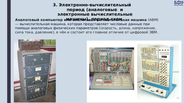 3. Электронно-вычислительный период (аналоговые и электронные вычислительные машины), период схем. Аналоговый компьютер или аналоговая вычислительная машина (АВМ) —  вычислительная машина, которая представляет числовые данные при помощи аналоговых физических параметров  (скорость, длина, напряжение, сила тока, давление), в чём и состоит его главное отличие от цифровой ЭВМ. 