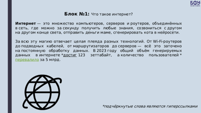 Блок №1: Что такое интернет? Интернет  — это множество компьютеров, серверов и роутеров, объединённых в сеть, где можно за секунду получить любые знания, созвониться с другом на другом конце света, отправить деньги маме, сгенерировать кота в нейросети. За всю эту магию отвечает целая плеяда разных технологий. От Wi-Fi-роутеров до подводных кабелей, от маршрутизаторов до серверов — всё это заточено на постоянную обработку данных. В 2023 году общий объём генерируемых данных в интернете * достиг  123 зеттабайт, а количество пользователей * перевалило  за 5 млрд. *подчёркнутые слова являются гиперссылками 