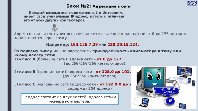 Блок №2: Адресация в сети Каждый компьютер, подключенный к Интернету,  имеет свой уникальный IP-адрес, который отличает его от всех других компьютеров. Адрес состоит из четырех десятичных чисел, каждое в диапазоне от 0 до 255, которые записываются через точку.  Например:  193.126.7.29 или 128.29.15.124. По первому числу можно определить принадлежность компьютера к тому или иному классу сети:  1) класс А (большие сети): адреса сети - от 0 до 127  (до 256*256*256 компьютеров);   2) класс В (средние сети): адреса сети - от 128.0 до 191.255   (до 256*256 компьютеров);   3) класс С (маленькие сети):адреса сети - от 192.0.0 до 255.254.255   (содержит 254 адреса) IP-адрес состоит из двух частей: адреса сети и номера компьютера. 
