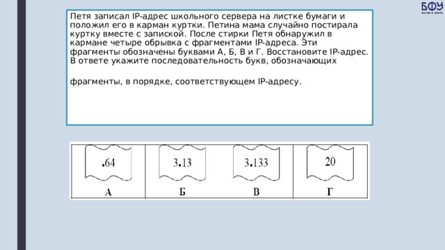 Петя записал IP-адрес школьного сервера на листке бумаги и положил его в карман куртки. Петина мама случайно постирала куртку вместе с запиской. После стирки Петя обнаружил в кармане четыре обрывка с фрагментами IP-адреса. Эти фрагменты обозначены буквами А, Б, В и Г. Восстановите IP-адрес. В ответе укажите последовательность букв, обозначающих фрагменты, в порядке, соответствующем IP-адресу .  