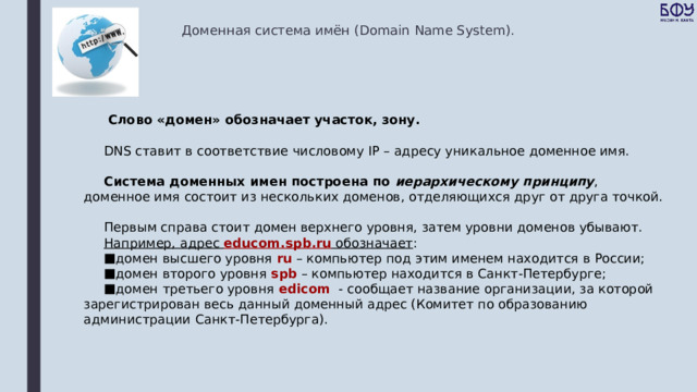 Доменная система имён (Domain Name System).  Слово «домен» обозначает участок, зону.  DNS ставит в соответствие числовому IP – адресу уникальное доменное имя. Система доменных имен построена по иерархическому принципу , доменное имя состоит из нескольких доменов, отделяющихся друг от друга точкой. Первым справа стоит домен верхнего уровня, затем уровни доменов убывают. Например, адрес educom.spb.ru обозначает : домен высшего уровня ru – компьютер под этим именем находится в России; домен второго уровня spb  – компьютер находится в Санкт-Петербурге; домен третьего уровня edicom - сообщает название организации, за которой зарегистрирован весь данный доменный адрес (Комитет по образованию администрации Санкт-Петербурга). 