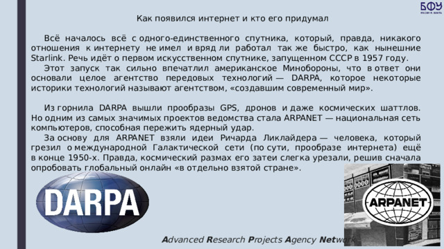 Как появился интернет и кто его придумал Всё началось всё с одного-единственного спутника, который, правда, никакого отношения к интернету не имел и вряд ли работал так же быстро, как нынешние Starlink. Речь идёт о первом искусственном спутнике, запущенном СССР в 1957 году. Этот запуск так сильно впечатлил американское Минобороны, что в ответ они основали целое агентство передовых технологий — DARPA, которое некоторые историки технологий называют агентством, «создавшим современный мир». Из горнила DARPA вышли прообразы GPS, дронов и даже космических шаттлов. Но одним из самых значимых проектов ведомства стала ARPANET — национальная сеть компьютеров, способная пережить ядерный удар. За основу для ARPANET взяли идеи Ричарда Ликлайдера — человека, который грезил о международной Галактической сети (по сути, прообразе интернета) ещё в конце 1950-х. Правда, космический размах его затеи слегка урезали, решив сначала опробовать глобальный онлайн «в отдельно взятой стране». A dvanced  R esearch  P rojects  A gency  Net work 