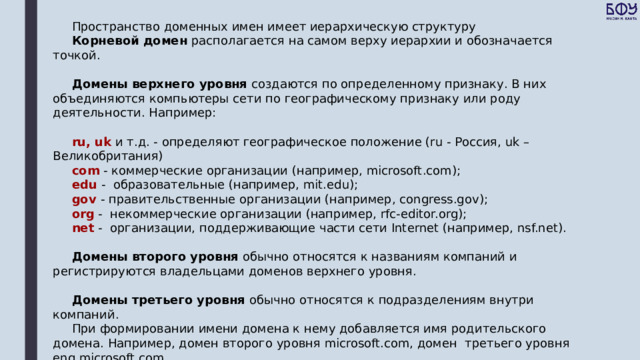Пространство доменных имен имеет иерархическую структуру   Корневой домен располагается на самом верху иерархии и обозначается точкой.   Домены верхнего уровня создаются по определенному признаку. В них объединяются компьютеры сети по географическому признаку или роду деятельности. Например:   ru, uk и т.д. - определяют географическое положение (ru - Россия, uk – Великобритания) com - коммерческие организации (например, microsoft.com); edu -  образовательные (например, mit.edu); gov - правительственные организации (например, congress.gov); org  -  некоммерческие организации (например, rfc-editor.org); net  -  организации, поддерживающие части сети Internet (например, nsf.net).   Домены второго уровня обычно относятся к названиям компаний и регистрируются владельцами доменов верхнего уровня.   Домены третьего уровня обычно относятся к подразделениям внутри компаний. При формировании имени домена к нему добавляется имя родительского домена. Например, домен второго уровня microsoft.com, домен  третьего уровня eng.microsoft.com. Домены ниже третьего уровня, как правило, встречаются редко. 