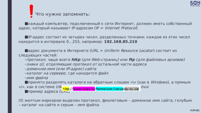 Что нужно запомнить: каждый компьютер, подключенный к сети Интернет, должен иметь собственный адрес, который называют IP-адресом (IP = Internet Protocol ) IP-адрес состоит из четырех чисел, разделенных точками; каждое из этих чисел находится в интервале 0…255, например: 192.168.85.210 адрес документа в Интернете (URL = Uniform Resource Locator ) состоит из следующих частей: протокол, чаще всего http (для Web-страниц) или ftp (для файловых архивов) знаки :// , отделяющие протокол от остальной части адреса доменное имя (или IP-адрес) сайта каталог на сервере, где находится файл имя файла протокол, чаще всего http (для Web-страниц) или ftp (для файловых архивов) знаки :// , отделяющие протокол от остальной части адреса доменное имя (или IP-адрес) сайта каталог на сервере, где находится файл имя файла принято разделять каталоги не обратным слэшем «\» (как в Windows ), а прямым «/», как в системе UNIX и ее «родственниках», например, в Linux пример адреса (URL)   ( ! ) желтым маркером выделен протокол, фиолетовым – доменное имя сайта, голубым – каталог на сайте и серым – имя файла конец 