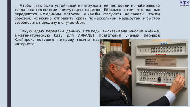 Чтобы сеть была устойчивой к нагрузкам, её построили по набиравшей тогда ход технологии коммутации пакетов. Её смысл в том, что данные передаются не единым потоком, а как бы фасуются на пакеты, таким образом, их можно отправить сразу по нескольким маршрутам и быстро возобновить передачу в случае сбоя. Такую идею передачи данных в те годы высказывали многие учёные, а математическую базу для ARPANET подготовил учёный Леонард Клейнрок, которого по праву можно назвать дедушкой современного интернета. 
