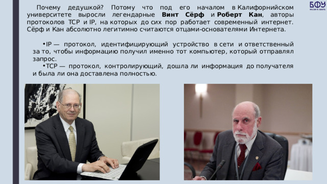 Почему дедушкой? Потому что под его началом в Калифорнийском университете выросли легендарные Винт Сёрф и  Роберт Кан , авторы протоколов TCP и IP, на которых до сих пор работает современный интернет. Сёрф и Кан абсолютно легитимно считаются отцами-основателями Интернета. IP — протокол, идентифицирующий устройство в сети и ответственный за то, чтобы информацию получил именно тот компьютер, который отправлял запрос. TCP — протокол, контролирующий, дошла ли информация до получателя и была ли она доставлена полностью. 