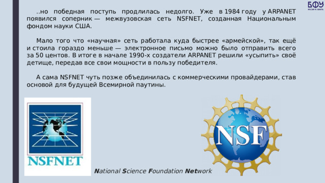 ..но победная поступь продлилась недолго. Уже в 1984 году у ARPANET появился соперник — межвузовская сеть NSFNET, созданная Национальным фондом науки США. Мало того что «научная» сеть работала куда быстрее «армейской», так ещё и стоила гораздо меньше — электронное письмо можно было отправить всего за 50 центов. В итоге в начале 1990-х создатели ARPANET решили «усыпить» своё детище, передав все свои мощности в пользу победителя. А сама NSFNET чуть позже объединилась с коммерческими провайдерами, став основой для будущей Всемирной паутины. N ational  S cience  F oundation  Net work 