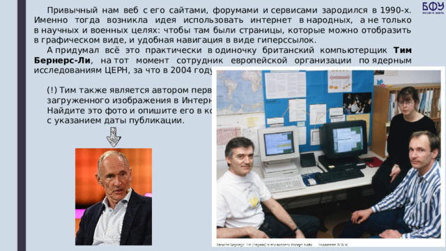 Привычный нам веб с его сайтами, форумами и сервисами зародился в 1990-х. Именно тогда возникла идея использовать интернет в народных, а не только в научных и военных целях: чтобы там были страницы, которые можно отобразить в графическом виде, и удобная навигация в виде гиперссылок. А придумал всё это практически в одиночку британский компьютерщик Тим Бернерс-Ли , на тот момент сотрудник европейской организации по ядерным исследованиям ЦЕРН, за что в 2004 году был даже посвящён в рыцари. (!) Тим также является автором первого загруженного изображения в Интернет. Найдите это фото и опишите его в конспекте с указанием даты публикации. 