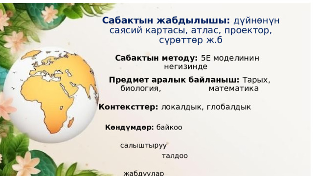 Сабактын жабдылышы: дүйнөнүн саясий картасы, атлас, проектор, сүрөттөр ж.б Сабактын методу: 5Е моделинин негизинде Предмет аралык байланыш: Тарых, биология, математика Контексттер: локалдык, глобалдык Көндүмдөр: байкоо  салыштыруу  талдоо  жабдуулар 