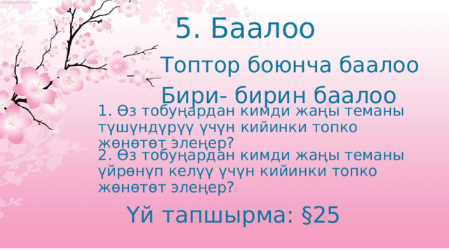 5. Баалоо Топтор боюнча баалоо Бири- бирин баалоо 1. Өз тобуңардан кимди жаңы теманы түшүндүрүү үчүн кийинки топко жөнөтөт элеңер? 2. Өз тобуңардан кимди жаңы теманы үйрөнүп келүү үчүн кийинки топко жөнөтөт элеңер? Үй тапшырма: §25 